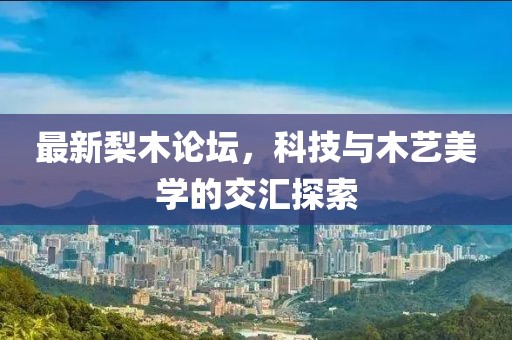 最新梨木论坛，科技与木艺美学的交汇探索