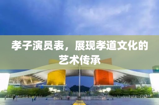 孝子演员表，展现孝道文化的艺术传承