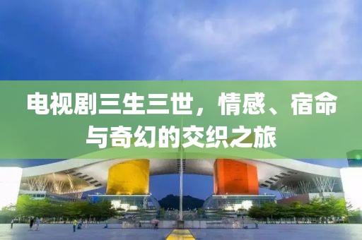 电视剧三生三世，情感、宿命与奇幻的交织之旅
