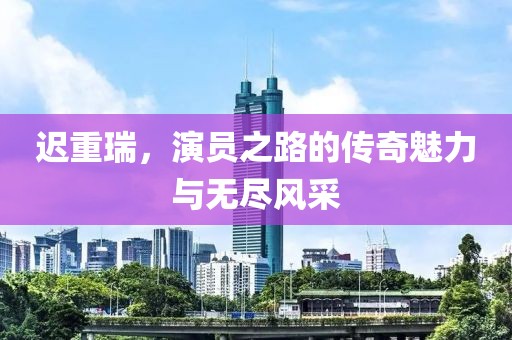 迟重瑞，演员之路的传奇魅力与无尽风采