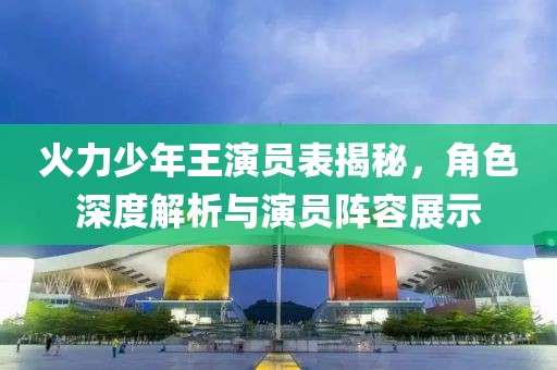 火力少年王演员表揭秘，角色深度解析与演员阵容展示
