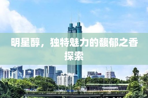 明星醇，独特魅力的馥郁之香探索