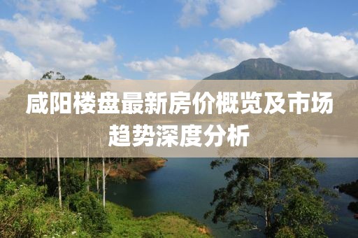 咸阳楼盘最新房价概览及市场趋势深度分析