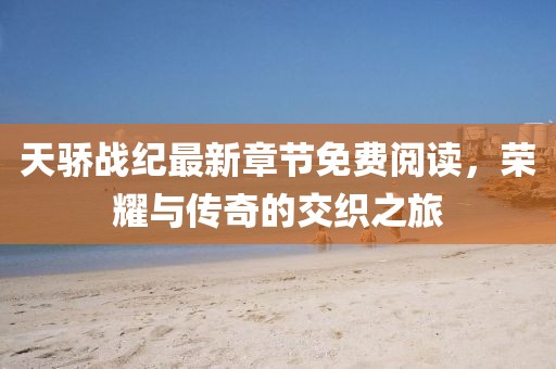 天骄战纪最新章节免费阅读，荣耀与传奇的交织之旅