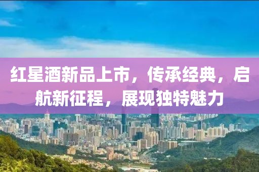 红星酒新品上市，传承经典，启航新征程，展现独特魅力