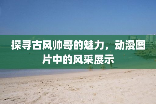 探寻古风帅哥的魅力，动漫图片中的风采展示