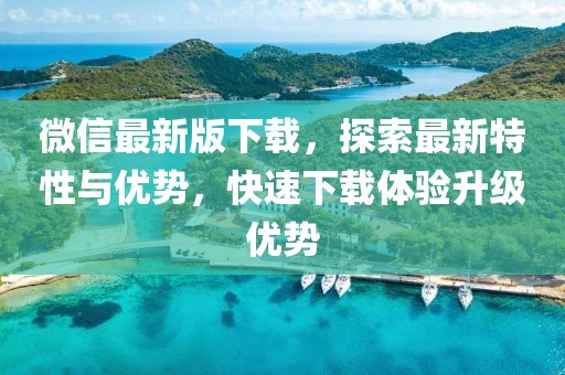 微信最新版下载，探索最新特性与优势，快速下载体验升级优势