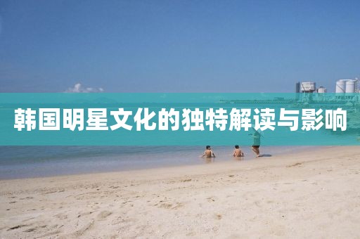 韩国明星文化的独特解读与影响