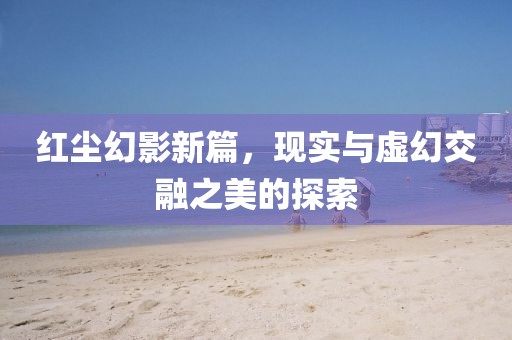 红尘幻影新篇，现实与虚幻交融之美的探索