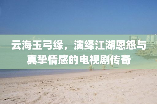 云海玉弓缘，演绎江湖恩怨与真挚情感的电视剧传奇