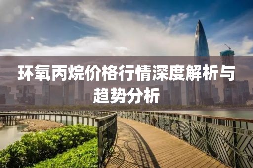 环氧丙烷价格行情深度解析与趋势分析