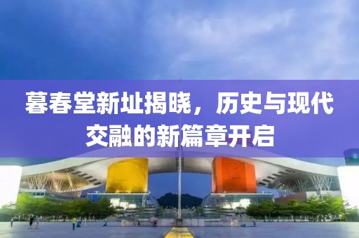暮春堂新址揭晓，历史与现代交融的新篇章开启