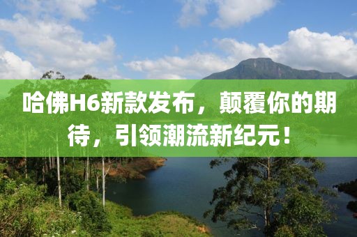 哈佛H6新款发布，颠覆你的期待，引领潮流新纪元！