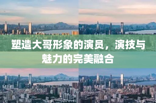塑造大哥形象的演员，演技与魅力的完美融合
