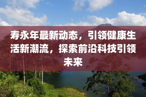 寿永年最新动态，引领健康生活新潮流，探索前沿科技引领未来