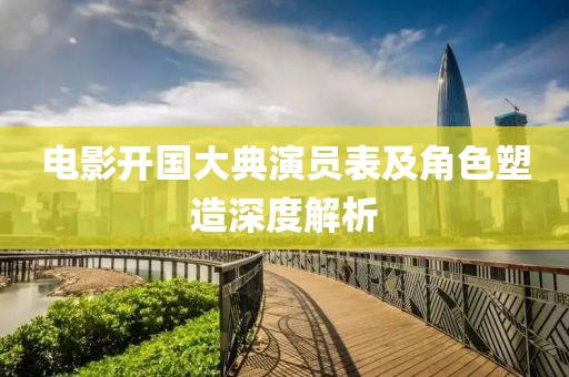 电影开国大典演员表及角色塑造深度解析