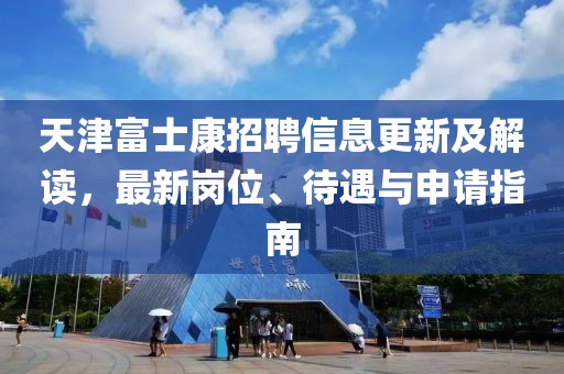 天津富士康招聘信息更新及解读，最新岗位、待遇与申请指南