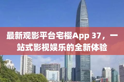最新观影平台宅樱App 37，一站式影视娱乐的全新体验