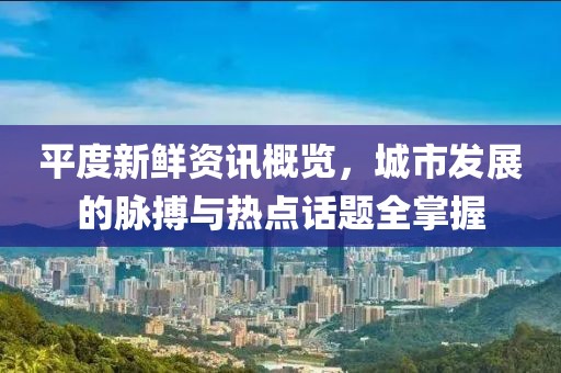 平度新鲜资讯概览，城市发展的脉搏与热点话题全掌握