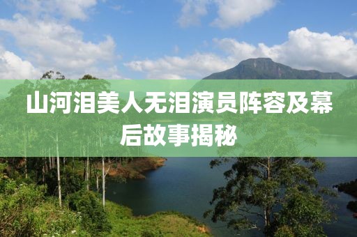 山河泪美人无泪演员阵容及幕后故事揭秘