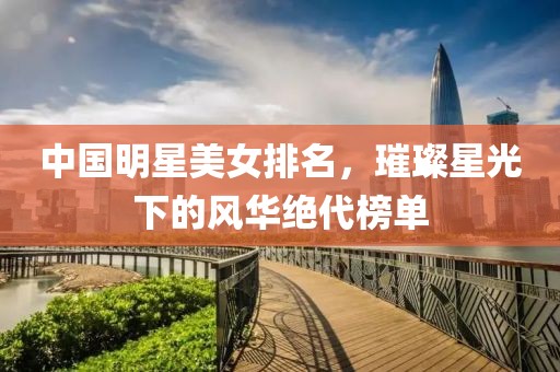 中国明星美女排名，璀璨星光下的风华绝代榜单