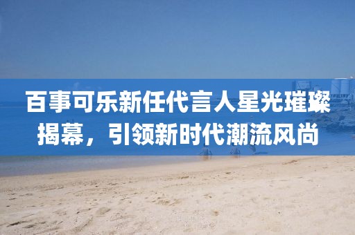 百事可乐新任代言人星光璀璨揭幕，引领新时代潮流风尚