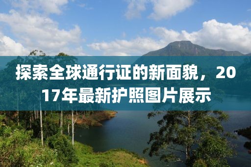 探索全球通行证的新面貌，2017年最新护照图片展示