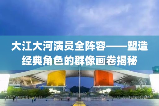 大江大河演员全阵容——塑造经典角色的群像画卷揭秘