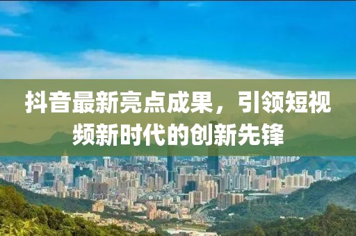 抖音最新亮点成果，引领短视频新时代的创新先锋