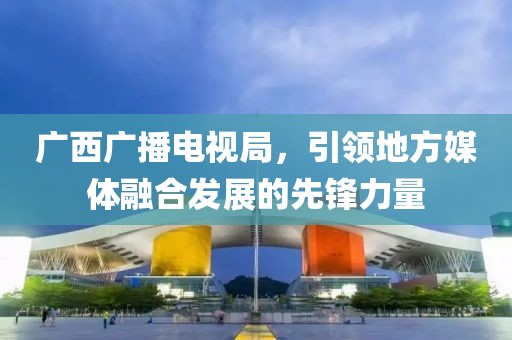广西广播电视局，引领地方媒体融合发展的先锋力量