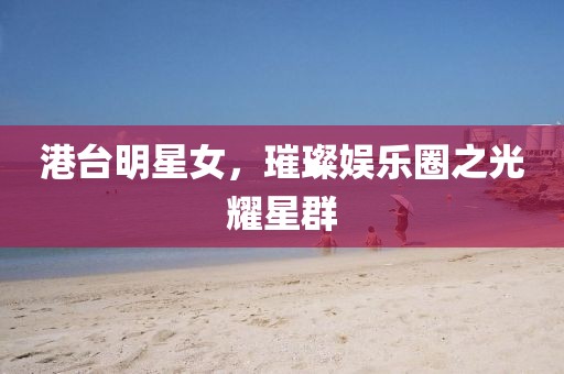 港台明星女，璀璨娱乐圈之光耀星群