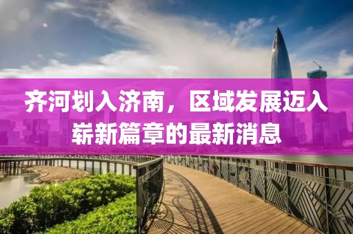齐河划入济南，区域发展迈入崭新篇章的最新消息