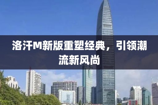 洛汗M新版重塑经典，引领潮流新风尚