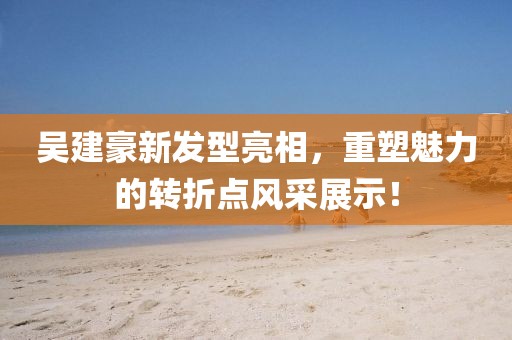 吴建豪新发型亮相，重塑魅力的转折点风采展示！