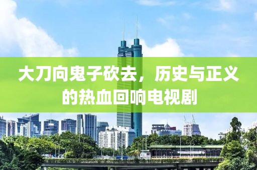 大刀向鬼子砍去，历史与正义的热血回响电视剧