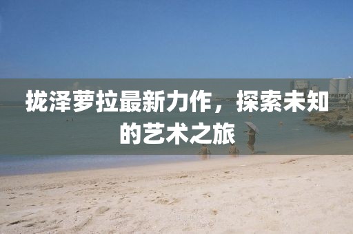 拢泽萝拉最新力作，探索未知的艺术之旅