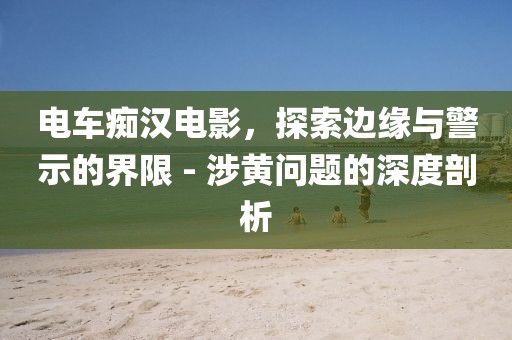 电车痴汉电影，探索边缘与警示的界限 - 涉黄问题的深度剖析