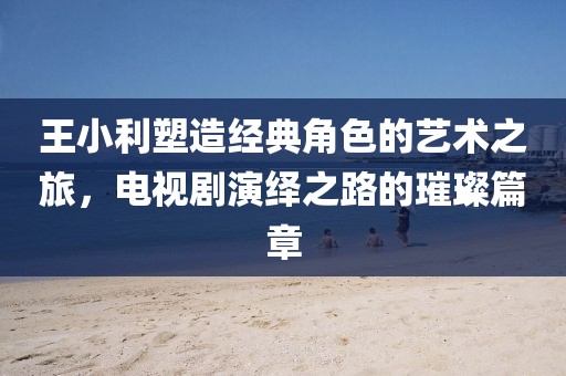 王小利塑造经典角色的艺术之旅，电视剧演绎之路的璀璨篇章