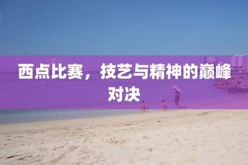 西点比赛，技艺与精神的巅峰对决