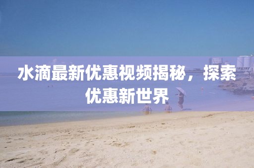 水滴最新优惠视频揭秘，探索优惠新世界
