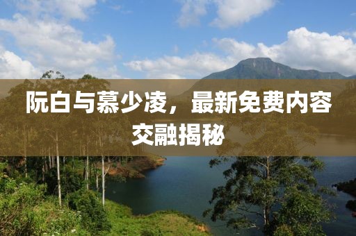 阮白与慕少凌，最新免费内容交融揭秘