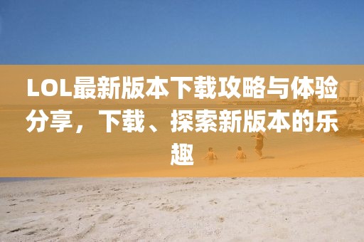 LOL最新版本下载攻略与体验分享，下载、探索新版本的乐趣