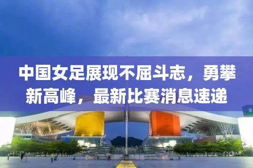 中国女足展现不屈斗志，勇攀新高峰，最新比赛消息速递