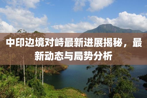 中印边境对峙最新进展揭秘，最新动态与局势分析
