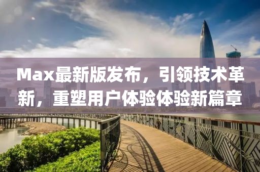 Max最新版发布，引领技术革新，重塑用户体验体验新篇章