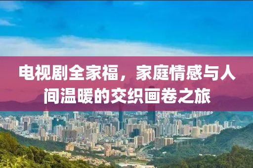电视剧全家福，家庭情感与人间温暖的交织画卷之旅