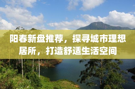 阳春新盘推荐，探寻城市理想居所，打造舒适生活空间