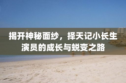 揭开神秘面纱，择天记小长生演员的成长与蜕变之路