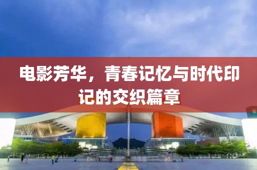 电影芳华，青春记忆与时代印记的交织篇章