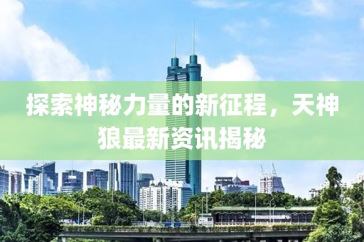 探索神秘力量的新征程，天神狼最新资讯揭秘